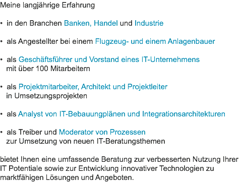 Meine langjährige Erfahrung • in den Branchen Banken, Handel und Industrie 
• als Angestellter bei einem Flugzeug- und einem Anlagenbauer 
• als Geschäftsführer und Vorstand eines IT-Unternehmens   mit über 100 Mitarbeitern 
• als Projektmitarbeiter, Architekt und Projektleiter   in Umsetzungsprojekten 
• als Analyst von IT-Bebauungplänen und Integrationsarchitekturen 
• als Treiber und Moderator von Prozessen   zur Umsetzung von neuen IT-Beratungsthemen 
bietet Ihnen eine umfassende Beratung zur verbesserten Nutzung Ihrer IT Potentiale sowie zur Entwicklung innovativer Technologien zu marktfähigen Lösungen und Angeboten.