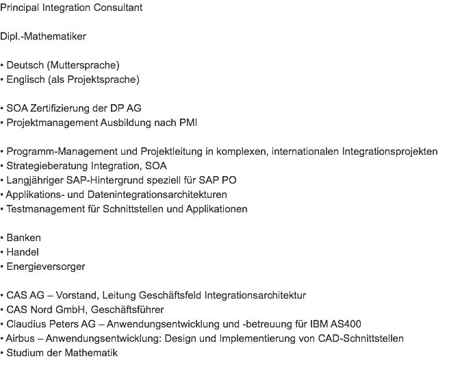 Principal Integration Consultant Dipl.-Mathematiker • Deutsch (Muttersprache)
• Englisch (als Projektsprache) • SOA Zertifizierung der DP AG
• Projektmanagement Ausbildung nach PMI • Programm-Management und Projektleitung in komplexen, internationalen Integrationsprojekten
• Strategieberatung Integration, SOA
• Langjähriger SAP-Hintergrund speziell für SAP PO
• Applikations- und Datenintegrationsarchitekturen
• Testmanagement für Schnittstellen und Applikationen • Banken
• Handel
• Energieversorger • CAS AG – Vorstand, Leitung Geschäftsfeld Integrationsarchitektur
• CAS Nord GmbH, Geschäftsführer
• Claudius Peters AG – Anwendungsentwicklung und -betreuung für IBM AS400
• Airbus – Anwendungsentwicklung: Design und Implementierung von CAD-Schnittstellen
• Studium der Mathematik
