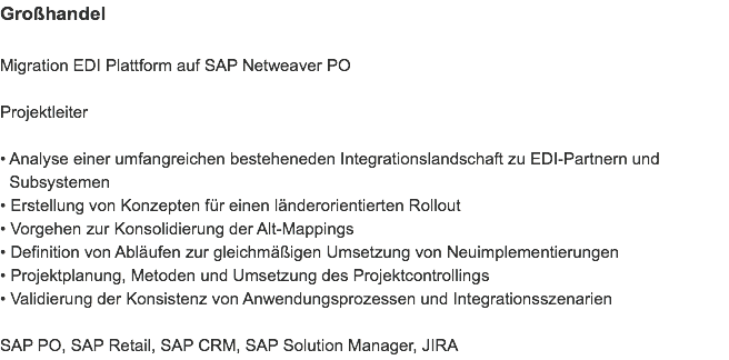 Großhandel Migration EDI Plattform auf SAP Netweaver PO Projektleiter • Analyse einer umfangreichen besteheneden Integrationslandschaft zu EDI-Partnern und   Subsystemen • Erstellung von Konzepten für einen länderorientierten Rollout • Vorgehen zur Konsolidierung der Alt-Mappings
• Definition von Abläufen zur gleichmäßigen Umsetzung von Neuimplementierungen
• Projektplanung, Metoden und Umsetzung des Projektcontrollings
• Validierung der Konsistenz von Anwendungsprozessen und Integrationsszenarien SAP PO, SAP Retail, SAP CRM, SAP Solution Manager, JIRA