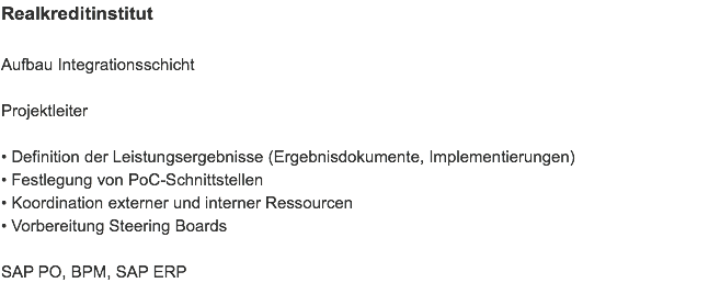 Realkreditinstitut Aufbau Integrationsschicht Projektleiter • Definition der Leistungsergebnisse (Ergebnisdokumente, Implementierungen)
• Festlegung von PoC-Schnittstellen
• Koordination externer und interner Ressourcen
• Vorbereitung Steering Boards SAP PO, BPM, SAP ERP