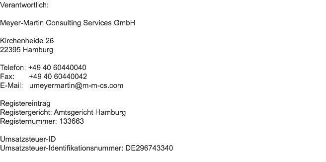 Verantwortlich: Meyer-Martin Consulting Services GmbH Kirchenheide 26
22395 Hamburg Telefon: +49 40 60440040
Fax: +49 40 60440042
E-Mail: umeyermartin@m-m-cs.com Registereintrag
Registergericht: Amtsgericht Hamburg Registernummer: 133663 Umsatzsteuer-ID
Umsatzsteuer-Identifikationsnummer: DE296743340