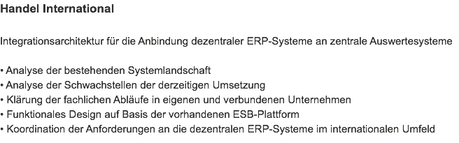 Handel International Integrationsarchitektur für die Anbindung dezentraler ERP-Systeme an zentrale Auswertesysteme • Analyse der bestehenden Systemlandschaft
• Analyse der Schwachstellen der derzeitigen Umsetzung
• Klärung der fachlichen Abläufe in eigenen und verbundenen Unternehmen
• Funktionales Design auf Basis der vorhandenen ESB-Plattform
• Koordination der Anforderungen an die dezentralen ERP-Systeme im internationalen Umfeld