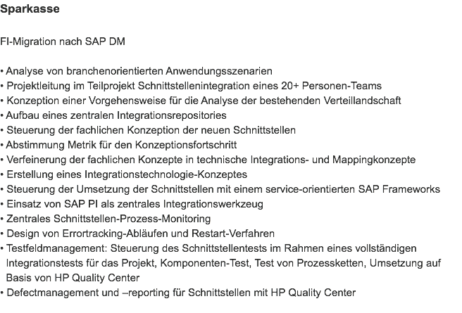 Sparkasse FI-Migration nach SAP DM • Analyse von branchenorientierten Anwendungsszenarien
• Projektleitung im Teilprojekt Schnittstellenintegration eines 20+ Personen-Teams
• Konzeption einer Vorgehensweise für die Analyse der bestehenden Verteillandschaft
• Aufbau eines zentralen Integrationsrepositories
• Steuerung der fachlichen Konzeption der neuen Schnittstellen
• Abstimmung Metrik für den Konzeptionsfortschritt
• Verfeinerung der fachlichen Konzepte in technische Integrations- und Mappingkonzepte • Erstellung eines Integrationstechnologie-Konzeptes
• Steuerung der Umsetzung der Schnittstellen mit einem service-orientierten SAP Frameworks
• Einsatz von SAP PI als zentrales Integrationswerkzeug
• Zentrales Schnittstellen-Prozess-Monitoring
• Design von Errortracking-Abläufen und Restart-Verfahren
• Testfeldmanagement: Steuerung des Schnittstellentests im Rahmen eines vollständigen   Integrationstests für das Projekt, Komponenten-Test, Test von Prozessketten, Umsetzung auf   Basis von HP Quality Center
• Defectmanagement und –reporting für Schnittstellen mit HP Quality Center