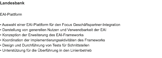 Landesbank EAI-Plattform • Auswahl einer EAI-Plattform für den Focus Geschäftspartner-Integration
• Darstellung von generellen Nutzen und Verwendbarkeit der EAI
• Konzeption der Erweiterung des EAI-Frameworks
• Koordination der Implementierungsaktivitäten des Frameworks
• Design und Durchführung von Tests für Schnittstellen
• Unterstützung für die Überführung in den Linienbetrieb

