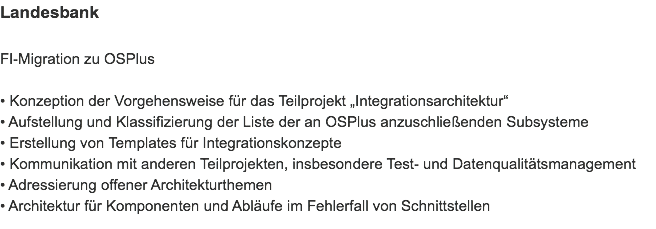 Landesbank FI-Migration zu OSPlus • Konzeption der Vorgehensweise für das Teilprojekt „Integrationsarchitektur“
• Aufstellung und Klassifizierung der Liste der an OSPlus anzuschließenden Subsysteme
• Erstellung von Templates für Integrationskonzepte
• Kommunikation mit anderen Teilprojekten, insbesondere Test- und Datenqualitätsmanagement
• Adressierung offener Architekturthemen
• Architektur für Komponenten und Abläufe im Fehlerfall von Schnittstellen