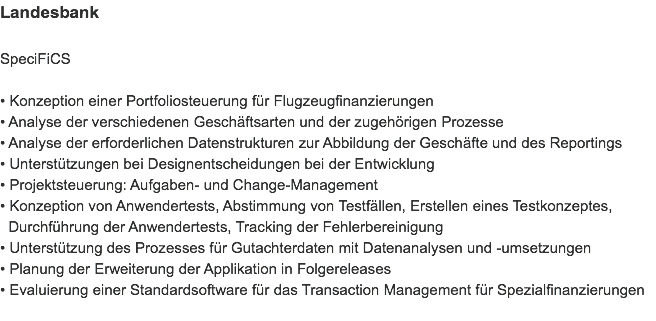 Landesbank SpeciFiCS • Konzeption einer Portfoliosteuerung für Flugzeugfinanzierungen
• Analyse der verschiedenen Geschäftsarten und der zugehörigen Prozesse
• Analyse der erforderlichen Datenstrukturen zur Abbildung der Geschäfte und des Reportings
• Unterstützungen bei Designentscheidungen bei der Entwicklung
• Projektsteuerung: Aufgaben- und Change-Management
• Konzeption von Anwendertests, Abstimmung von Testfällen, Erstellen eines Testkonzeptes,   Durchführung der Anwendertests, Tracking der Fehlerbereinigung
• Unterstützung des Prozesses für Gutachterdaten mit Datenanalysen und -umsetzungen
• Planung der Erweiterung der Applikation in Folgereleases
• Evaluierung einer Standardsoftware für das Transaction Management für Spezialfinanzierungen
