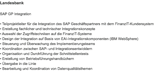 Landesbank SAP GP Integration • Teilprojektleiter für die Integration des SAP Geschäftspartners mit dem FinanzIT-Kundensystem
• Erstellung fachlicher und technischer Integrationskonzepte
• Auswahl der Zugriffstechniken auf die FinanzIT-Systeme
• Design der Integration auf Basis von EAI-Integrationskomponenten (IBM WebSphere)
• Steuerung und Überwachung des Implementierungsteams
• Koordination zwischen SAP- und Integrationsentwicklern
• Organisation und Durchführung der Schnittstellentests
• Erstellung von Betriebsführungshandbüchern
• Übergabe in die Linie
• Bearbeitung und Koordination von Datenqualitätsthemen 
