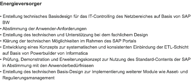 Energieversorger • Erstellung technisches Basisdesign für das IT-Controlling des Netzbereiches auf Basis von SAP   BW
• Abstimmung der Anwender-Anforderungen
• Erstellung des technischen und Unterstützung bei dem fachlichem Design
• Klärung der technischen Möglichkeiten im Rahmen des SAP Portals
• Entwicklung eines Konzepts zur systematischen und konsistenten Einbindung der ETL-Schicht   auf Basis von Powerbuilder von Informatica
• Prüfung, Demonstration und Erweiterungskonzept zur Nutzung des Standard-Contents der SAP   in Abstimmung mit den Anwenderbedürfnissen
• Erstellung des technischen Basis-Design zur Implementierung weiterer Module wie Asset- und   Regulierungsmanagement