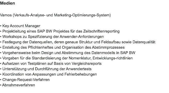Medien Vamos (Verkaufs-Analyse- und Marketing-Optimierungs-System) • Key Account Manager
• Projektleitung eines SAP BW Projektes für das Zeitschriftenreporting
• Workshops zu Spezifizierung der Anwender-Anforderungen
• Festlegung der Datenquellen, deren genaue Struktur und Feldaufbau sowie Datenqualität
• Erstellung des Pflichtenheftes und Organisation des Abstimmprozesses
• Vorgehensweise beim Design und Abstimmung des Datenmodells in SAP BW
• Vorgaben für die Standardisierung der Nomenklatur, Entwicklungs-richtlinien
• Aufsetzen von Testplänen auf Basis von Vergleichsreports
• Unterstützung und Durchführung der Anwendertests
• Koordination von Anpassungen und Fehlerbehebungen
• Change-Request-Verfahren
• Abnahmeverfahren
