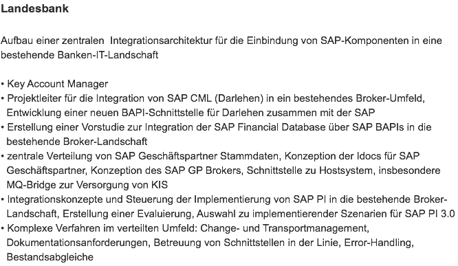 Landesbank Aufbau einer zentralen Integrationsarchitektur für die Einbindung von SAP-Komponenten in eine bestehende Banken-IT-Landschaft • Key Account Manager
• Projektleiter für die Integration von SAP CML (Darlehen) in ein bestehendes Broker-Umfeld,   Entwicklung einer neuen BAPI-Schnittstelle für Darlehen zusammen mit der SAP
• Erstellung einer Vorstudie zur Integration der SAP Financial Database über SAP BAPIs in die   bestehende Broker-Landschaft
• zentrale Verteilung von SAP Geschäftspartner Stammdaten, Konzeption der Idocs für SAP   Geschäftspartner, Konzeption des SAP GP Brokers, Schnittstelle zu Hostsystem, insbesondere   MQ-Bridge zur Versorgung von KIS • Integrationskonzepte und Steuerung der Implementierung von SAP PI in die bestehende Broker-  Landschaft, Erstellung einer Evaluierung, Auswahl zu implementierender Szenarien für SAP PI 3.0
• Komplexe Verfahren im verteilten Umfeld: Change- und Transportmanagement,   Dokumentationsanforderungen, Betreuung von Schnittstellen in der Linie, Error-Handling,   Bestandsabgleiche