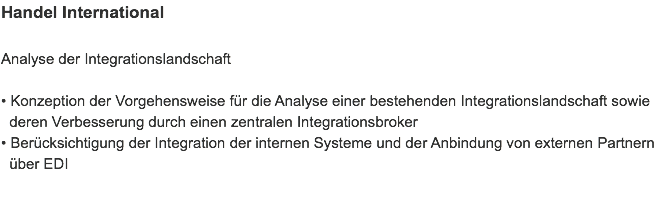 Handel International Analyse der Integrationslandschaft • Konzeption der Vorgehensweise für die Analyse einer bestehenden Integrationslandschaft sowie   deren Verbesserung durch einen zentralen Integrationsbroker
• Berücksichtigung der Integration der internen Systeme und der Anbindung von externen Partnern   über EDI