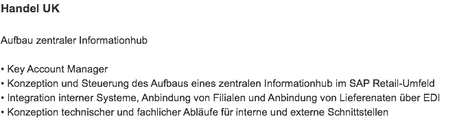 Handel UK Aufbau zentraler Informationhub • Key Account Manager
• Konzeption und Steuerung des Aufbaus eines zentralen Informationhub im SAP Retail-Umfeld
• Integration interner Systeme, Anbindung von Filialen und Anbindung von Lieferenaten über EDI
• Konzeption technischer und fachlicher Abläufe für interne und externe Schnittstellen