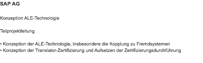 SAP AG Konzeption ALE-Technologie Teilprojektleitung • Konzeption der ALE-Technologie, insbesondere die Kopplung zu Fremdsystemen
• Konzeption der Translator-Zertifizierung und Aufsetzen der Zertifizierungsdurchführung